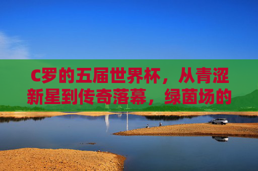 C罗的五届世界杯,从青涩新星到传奇落幕,绿茵场的永恒追逐