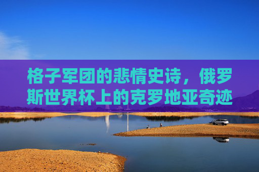 格子军团的悲情史诗，俄罗斯世界杯上的克罗地亚奇迹，俄罗斯世界杯，格子军团的悲情史诗与奇迹