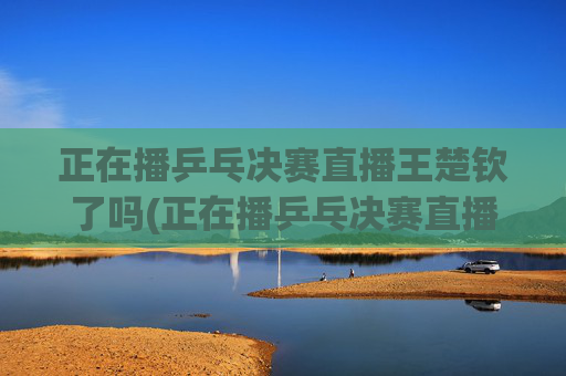 正在播乒乓决赛直播王楚钦了吗(正在播乒乓决赛直播王楚钦了吗视频)