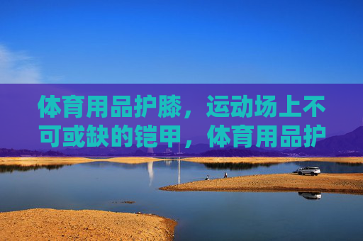 体育用品护膝,运动场上不可或缺的铠甲,体育用品护膝,运动场上不可或缺的铠甲