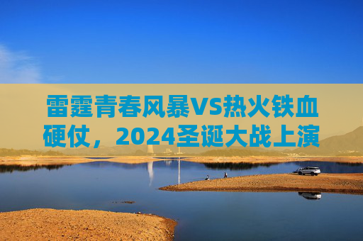 雷霆青春风暴VS热火铁血硬仗,2024圣诞大战上演巅峰对决,2024圣诞巅峰对决,雷霆青春风暴VS热火铁血硬仗