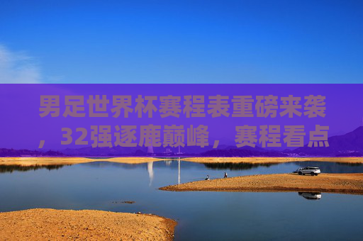 男足世界杯赛程表重磅来袭,32强逐鹿巅峰,赛程看点全解析