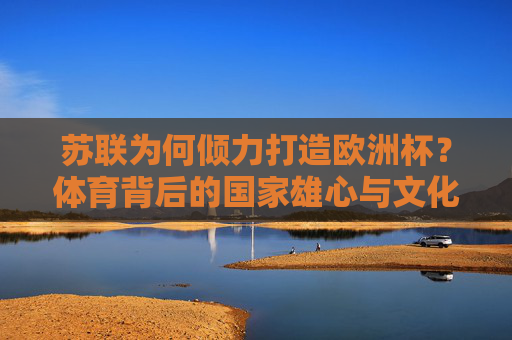 苏联为何倾力打造欧洲杯?体育背后的国家雄心与文化博弈