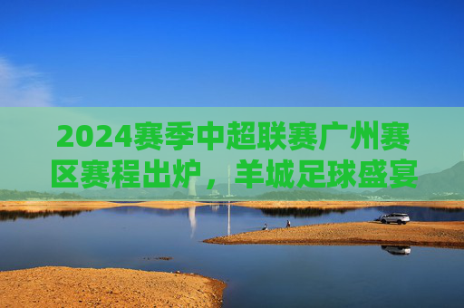 2024赛季中超联赛广州赛区赛程出炉,羊城足球盛宴即将启幕,16轮对决点燃城市激情,2024赛季中超广州赛区赛程出炉,羊城16轮对决燃情启幕