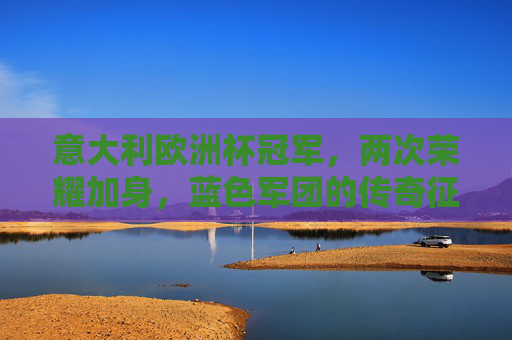 意大利欧洲杯冠军，两次荣耀加身，蓝色军团的传奇征程，意大利双冠欧洲杯，蓝色军团的传奇征程