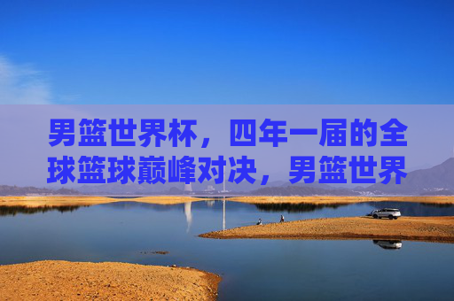 男篮世界杯,四年一届的全球篮球巅峰对决,男篮世界杯,四年一届的全球篮球巅峰对决
