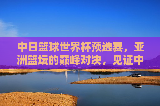 中日篮球世界杯预选赛,亚洲篮坛的巅峰对决,见证中国男篮的拼搏与成长,中日篮球世界杯预选赛,亚洲巅峰对决见证中国男篮拼搏成长
