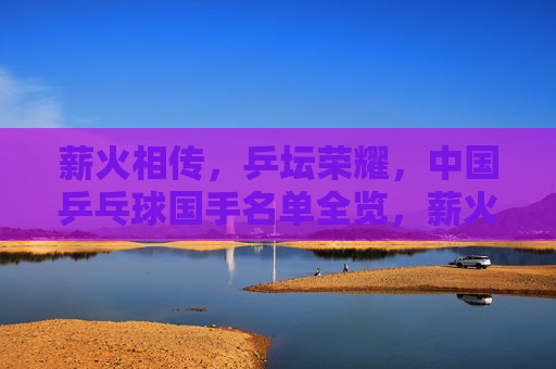 薪火相传，乒坛荣耀，中国乒乓球国手名单全览，薪火相传铸乒坛荣耀，中国乒乓球国手名单全览