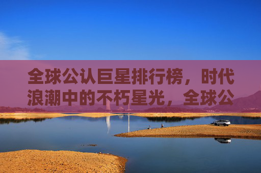 全球公认巨星排行榜,时代浪潮中的不朽星光,全球公认巨星排行榜,时代浪潮中的不朽星光