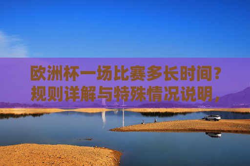 欧洲杯一场比赛多长时间？规则详解与特殊情况说明，欧洲杯比赛时长，规则详解与特殊情况说明