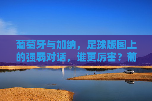 葡萄牙与加纳,足球版图上的强弱对话,谁更厉害?葡萄牙vs加纳,足球强弱谁更厉害?