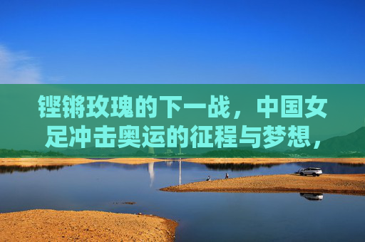 铿锵玫瑰的下一战,中国女足冲击奥运的征程与梦想,铿锵玫瑰出征奥运,中国女足的冲击征程