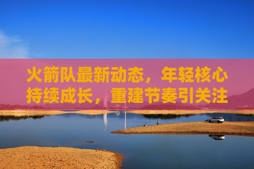 火箭队最新动态,年轻核心持续成长,重建节奏引关注,火箭队年轻核心持续成长,重建节奏引关注