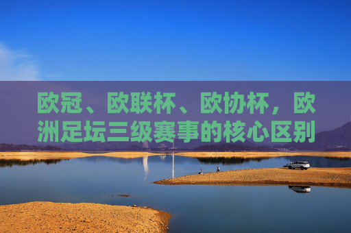 欧冠、欧联杯、欧协杯,欧洲足坛三级赛事的核心区别,欧冠、欧联杯、欧协杯,欧洲三级赛事核心区别