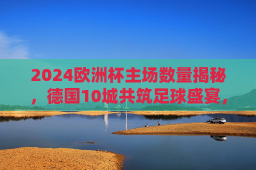 2024欧洲杯主场数量揭秘,德国10城共筑足球盛宴,2024欧洲杯主场数量揭秘,德国10城共筑足球盛宴