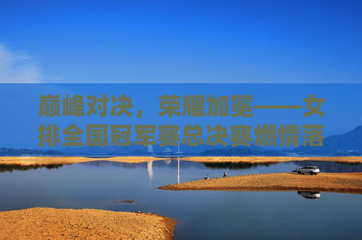 巅峰对决,荣耀加冕——女排全国冠军赛总决赛燃情落幕,女排全国冠军赛总决赛巅峰对决荣耀加冕