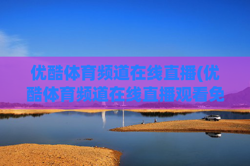 优酷体育频道在线直播(优酷体育频道在线直播观看免费)