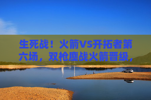 生死战！火箭VS开拓者第六场，双枪鏖战火箭晋级，抢七悬念再起，生死战！火箭VS开拓者第六场双枪鏖战晋级 抢七悬念再起
