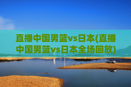 直播中国男篮vs日本(直播中国男篮vs日本全场回放)