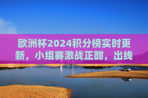 欧洲杯2024积分榜实时更新,小组赛激战正酣,出线形势扑朔迷离,欧洲杯2024积分榜实时更新,小组赛激战正酣,出线形势扑朔迷离