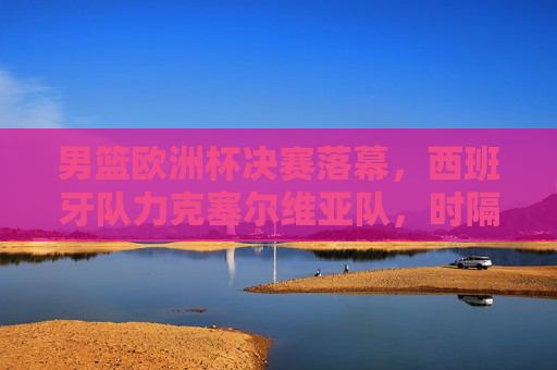 男篮欧洲杯决赛落幕,西班牙队力克塞尔维亚队,时隔12年再夺冠军