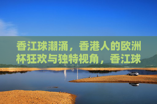 香江球潮涌,香港人的欧洲杯狂欢与独特视角,香江球潮涌,香港人的欧洲杯狂欢与独特视角