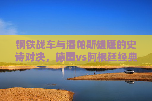 钢铁战车与潘帕斯雄鹰的史诗对决,德国vs阿根廷经典进球集锦