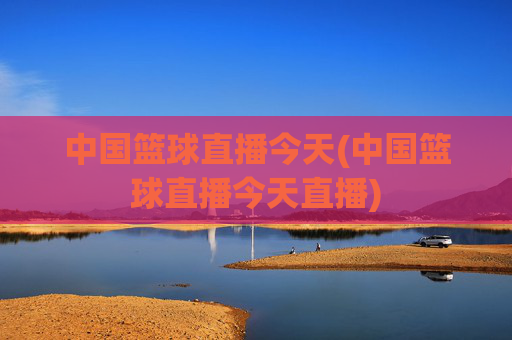 中国篮球直播今天(中国篮球直播今天直播)