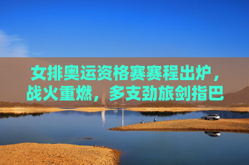 女排奥运资格赛赛程出炉，战火重燃，多支劲旅剑指巴黎奥运门票，女排奥运资格赛战火重燃 赛程出炉劲旅剑指巴黎门票