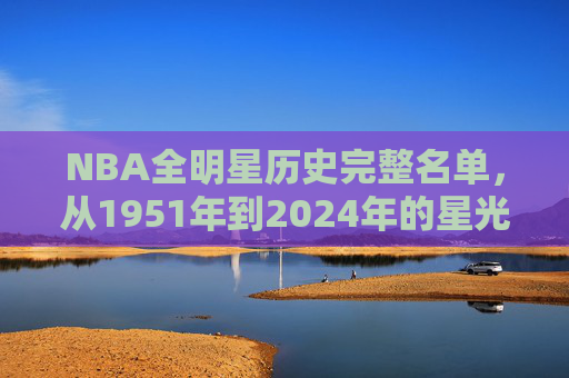 NBA全明星历史完整名单,从1951年到2024年的星光璀璨之旅,NBA全明星历史完整名单(1951-2024),星光璀璨之旅