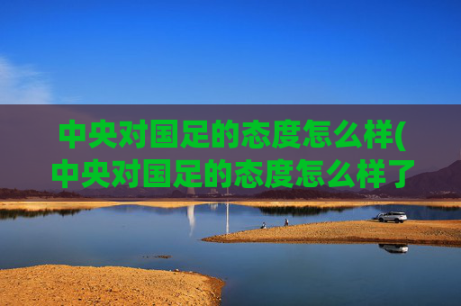 中央对国足的态度怎么样(中央对国足的态度怎么样了)中央对国足态度现状
