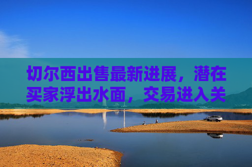 切尔西出售最新进展,潜在买家浮出水面,交易进入关键阶段,切尔西出售进入关键阶段,潜在买家浮出水面