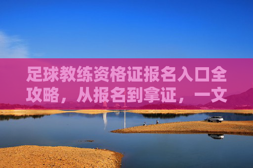 足球教练资格证报名入口全攻略,从报名到拿证,一文读懂,足球教练资格证报名入口全攻略,从报名到拿证一文读懂