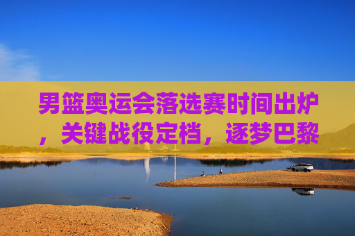 男篮奥运会落选赛时间出炉,关键战役定档,逐梦巴黎的终极考验,男篮奥运落选赛时间出炉,逐梦巴黎关键战役定档