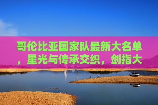 哥伦比亚国家队最新大名单，星光与传承交织，剑指大赛新高度，星光传承交织！哥伦比亚大名单剑指大赛新高度