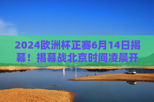 2024欧洲杯正赛6月14日揭幕！揭幕战北京时间凌晨开战，小组赛赛程全解析，2024欧洲杯6月14日揭幕，揭幕战凌晨开战，小组赛赛程全解析