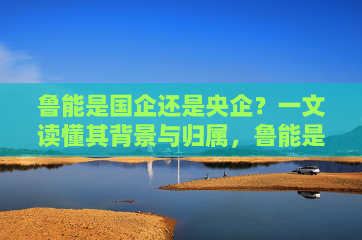 鲁能是国企还是央企?一文读懂其背景与归属,鲁能是国企还是央企?一文读懂其背景与归属