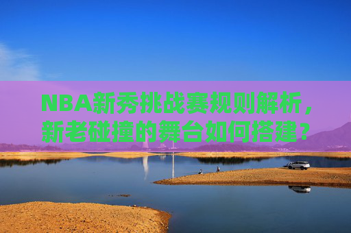 NBA新秀挑战赛规则解析,新老碰撞的舞台如何搭建?NBA新秀挑战赛规则,新老碰撞舞台的搭建