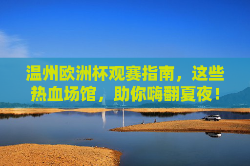 温州欧洲杯观赛指南,这些热血场馆,助你嗨翻夏夜!温州欧洲杯观赛指南,热血场馆嗨翻夏夜