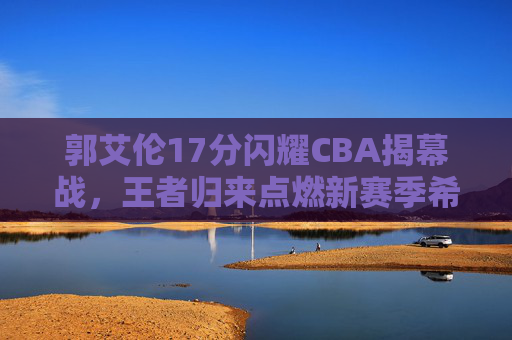 郭艾伦17分闪耀CBA揭幕战，王者归来点燃新赛季希望，郭艾伦17分闪耀CBA揭幕战，王者归来点燃新赛季希望