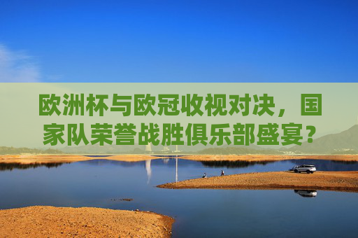 欧洲杯与欧冠收视对决,国家队荣誉战胜俱乐部盛宴?——基于数据的深度分析,欧洲杯收视力压欧冠,国家队荣誉的数据胜局