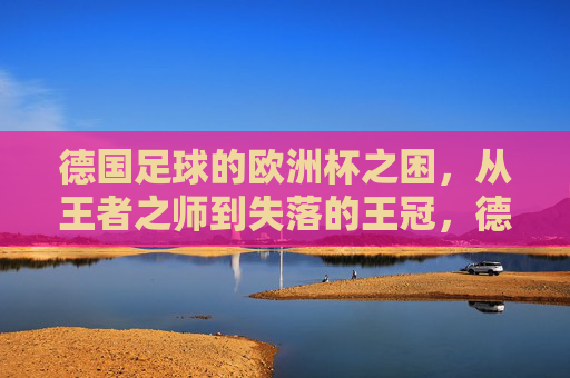 德国足球的欧洲杯之困，从王者之师到失落的王冠，德国足球欧洲杯之困，从王者之师到失落的王冠