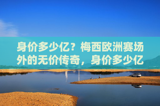 身价多少亿？梅西欧洲赛场外的无价传奇，身价多少亿？梅西欧洲赛场外的无价传奇