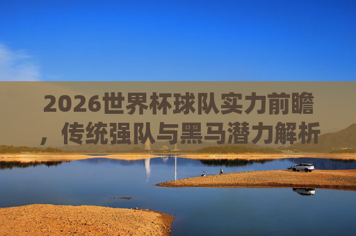 2026世界杯球队实力前瞻，传统强队与黑马潜力解析，2026世界杯实力前瞻，传统强队与黑马潜力解析