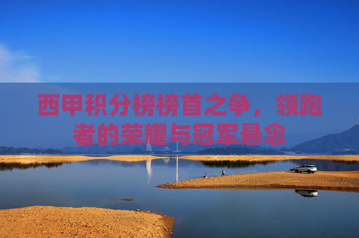 西甲积分榜榜首之争,领跑者的荣耀与冠军悬念