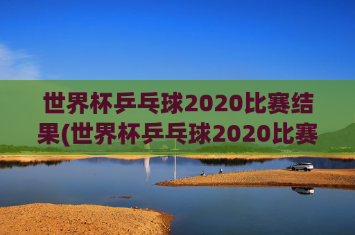 世界杯乒乓球2020比赛结果(世界杯乒乓球2020比赛结果查询)2020世界杯乒乓球比赛结果