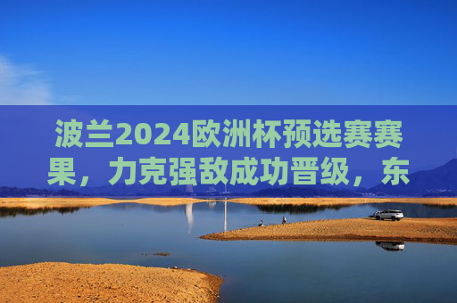 波兰2024欧洲杯预选赛赛果，力克强敌成功晋级，东欧铁军剑指正赛新高，波兰2024欧洲杯预选赛力克强敌晋级 东欧铁军剑指正赛新高