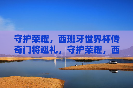 守护荣耀,西班牙世界杯传奇门将巡礼,守护荣耀,西班牙世界杯传奇门将巡礼
