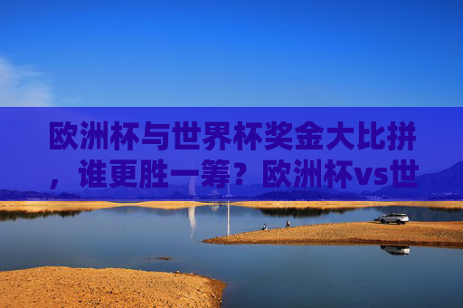 欧洲杯与世界杯奖金大比拼，谁更胜一筹？欧洲杯vs世界杯，奖金比拼，谁更胜一筹？