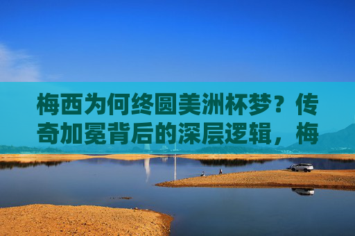 梅西为何终圆美洲杯梦？传奇加冕背后的深层逻辑，梅西终圆美洲杯梦，传奇加冕的深层逻辑
